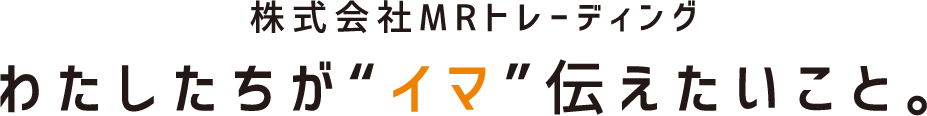 株式会社MRトレーディング。わたしたちが“イマ”伝えたいこと。