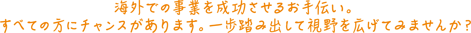 海外での事業を成功させるお手伝い。すべての方にチャンスがあります。一歩踏み出して視野を広げてみませんか？